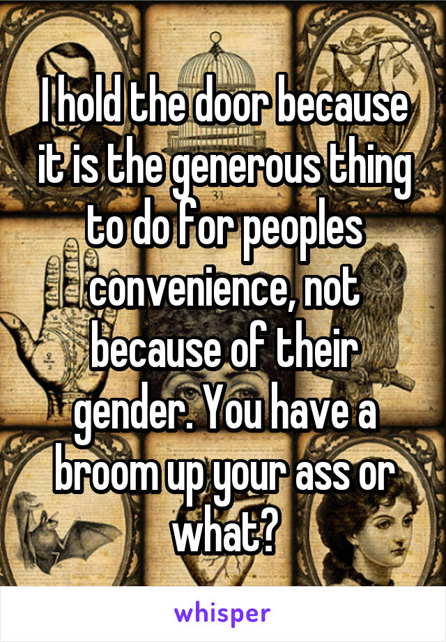 I hold the door because it is the generous thing to do for peoples convenience, not because of their gender. You have a broom up your ass or what?