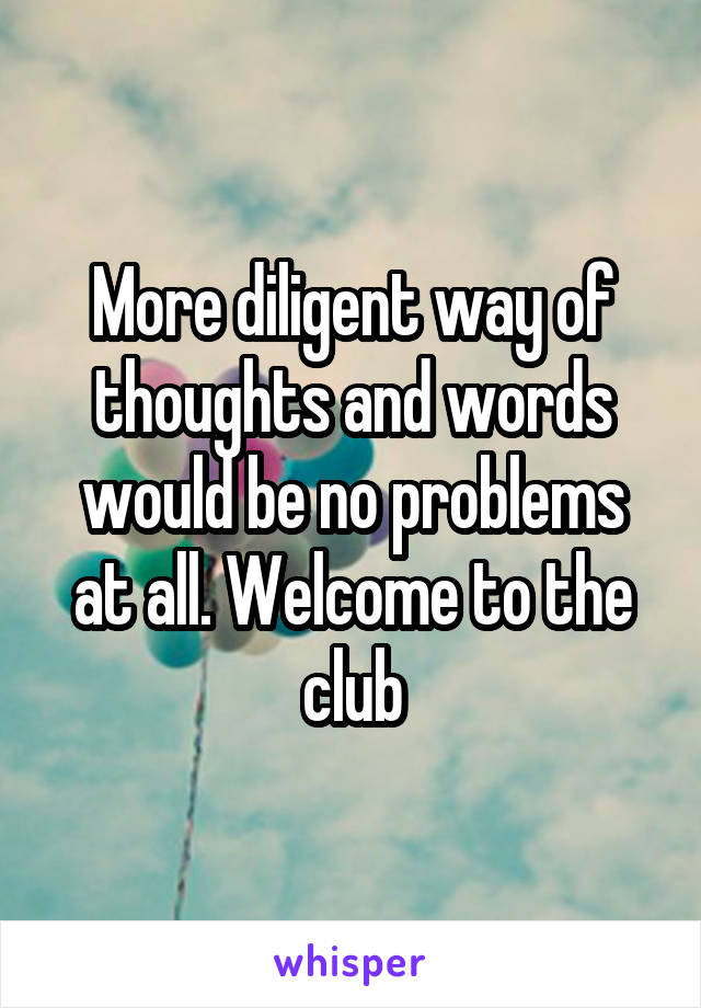 More diligent way of thoughts and words would be no problems at all. Welcome to the club