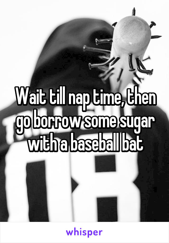Wait till nap time, then go borrow some sugar with a baseball bat