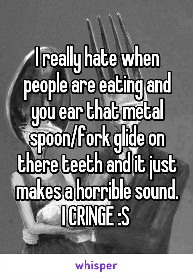 I really hate when people are eating and you ear that metal spoon/fork glide on there teeth and it just makes a horrible sound. I CRINGE :S 
