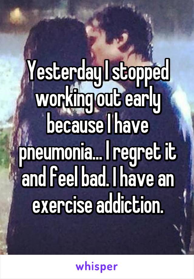 Yesterday I stopped working out early because I have pneumonia... I regret it and feel bad. I have an exercise addiction.