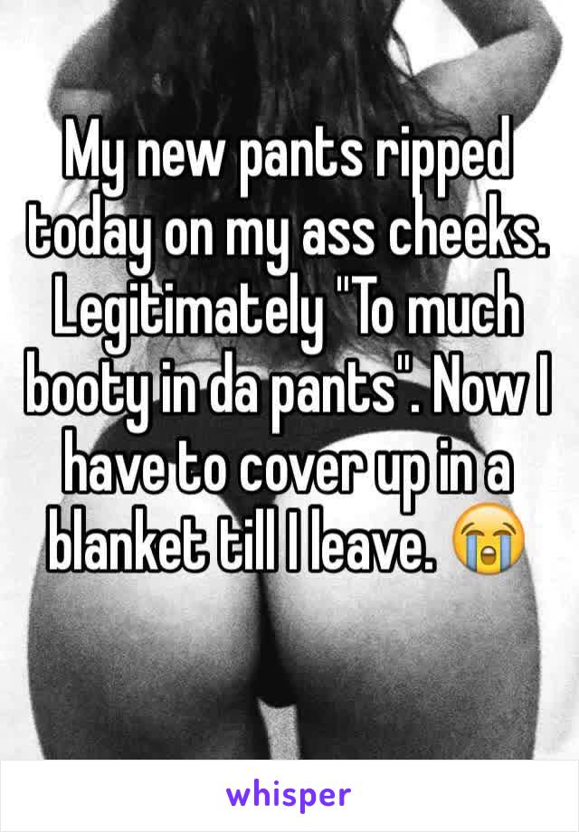 My new pants ripped today on my ass cheeks. Legitimately "To much booty in da pants". Now I have to cover up in a blanket till I leave. 😭 