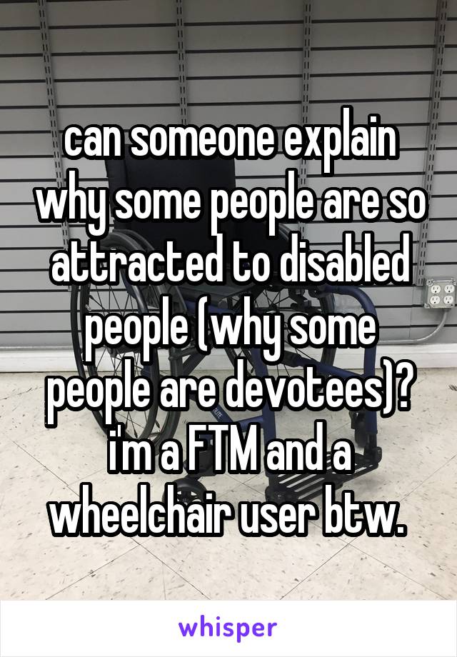 can someone explain why some people are so attracted to disabled people (why some people are devotees)? i'm a FTM and a wheelchair user btw. 
