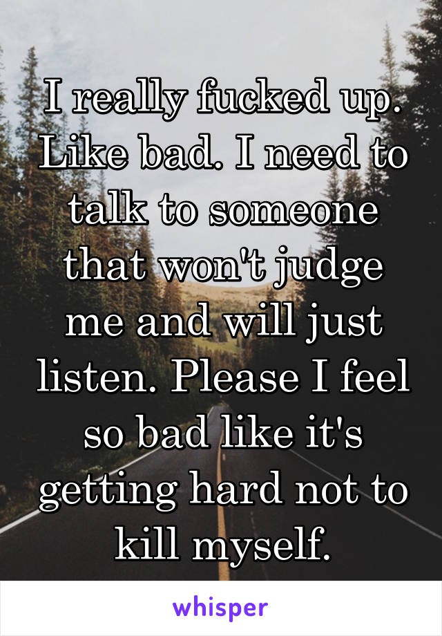 I really fucked up. Like bad. I need to talk to someone that won't judge me and will just listen. Please I feel so bad like it's getting hard not to kill myself.