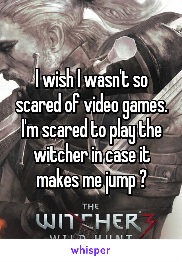 I wish I wasn't so scared of video games. I'm scared to play the witcher in case it makes me jump 😳