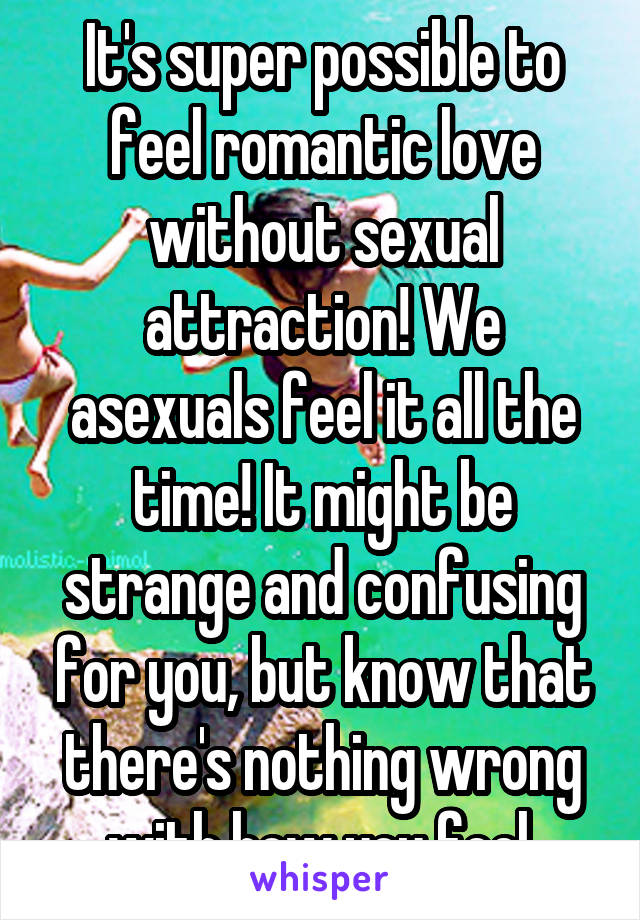 It's super possible to feel romantic love without sexual attraction! We asexuals feel it all the time! It might be strange and confusing for you, but know that there's nothing wrong with how you feel.