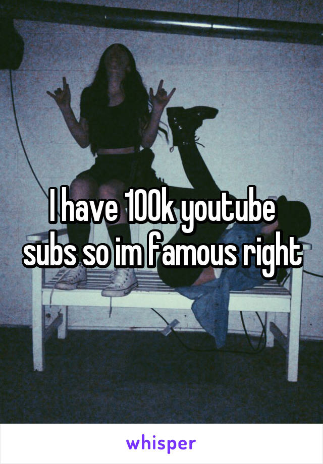 I have 100k youtube subs so im famous right