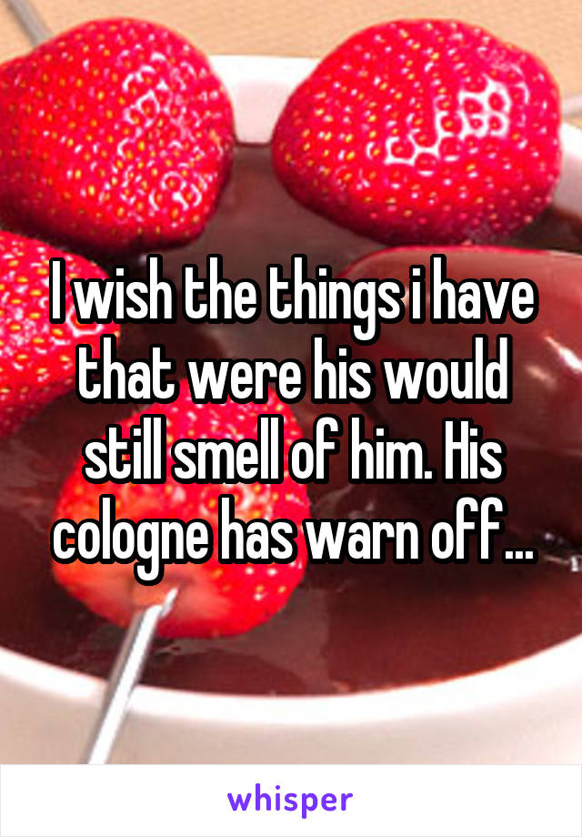 I wish the things i have that were his would still smell of him. His cologne has warn off...