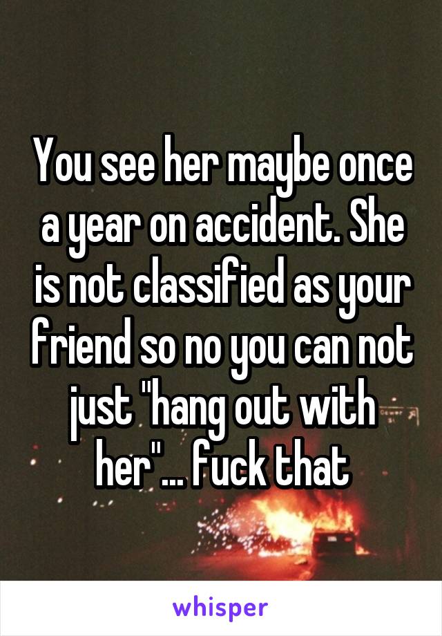 You see her maybe once a year on accident. She is not classified as your friend so no you can not just "hang out with her"... fuck that