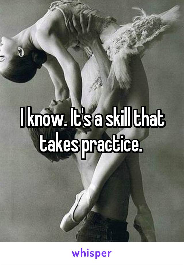 I know. It's a skill that takes practice. 