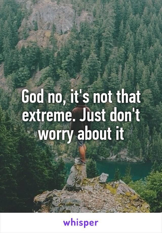 God no, it's not that extreme. Just don't worry about it