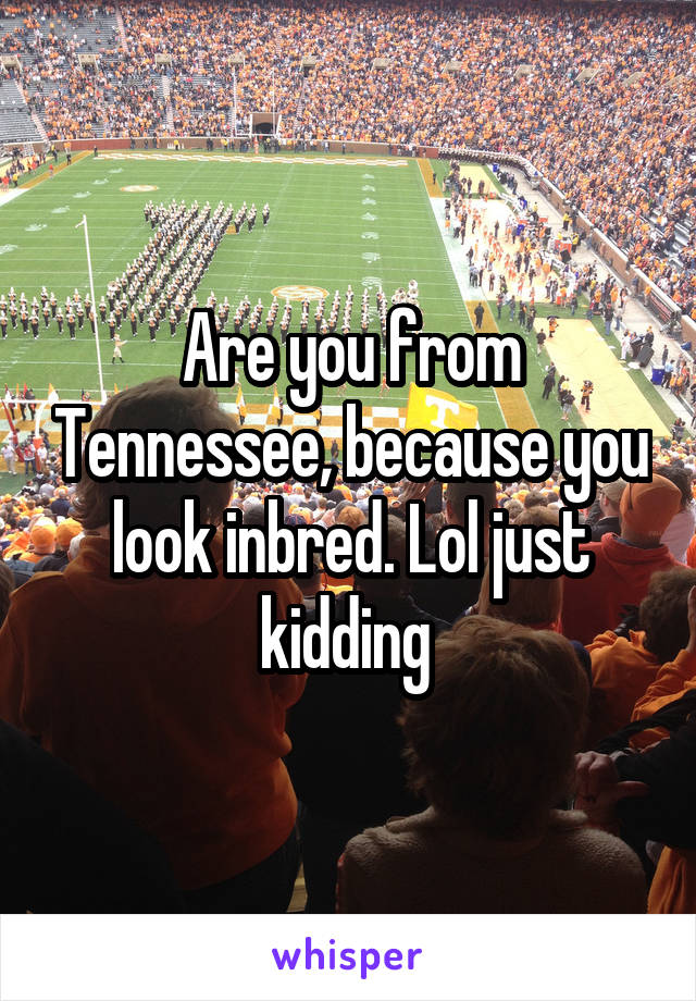 Are you from Tennessee, because you look inbred. Lol just kidding 