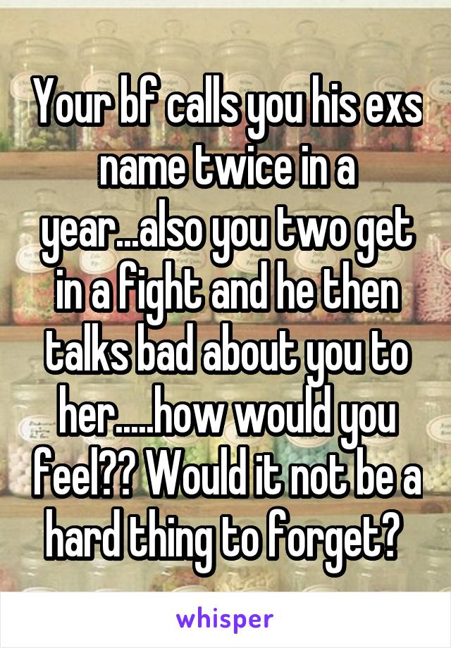 Your bf calls you his exs name twice in a year...also you two get in a fight and he then talks bad about you to her.....how would you feel?? Would it not be a hard thing to forget? 