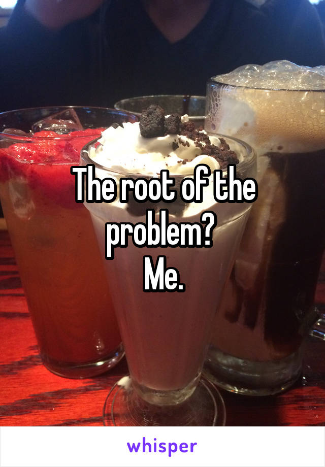 The root of the problem? 
Me.