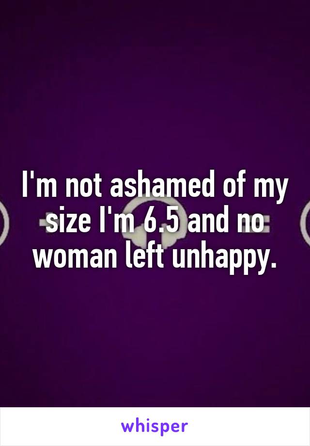 I'm not ashamed of my size I'm 6.5 and no woman left unhappy.