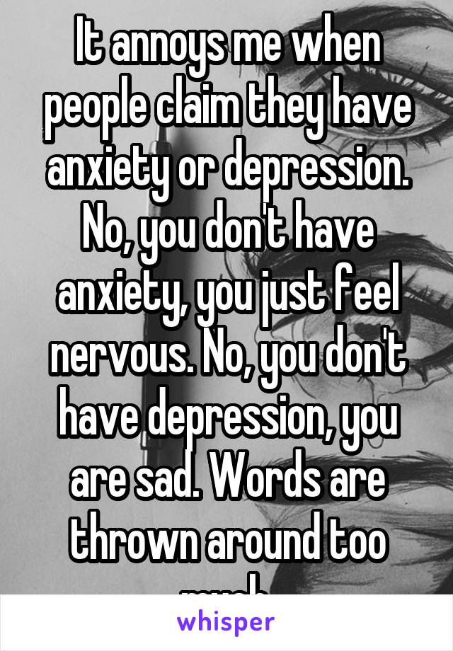 It annoys me when people claim they have anxiety or depression. No, you don't have anxiety, you just feel nervous. No, you don't have depression, you are sad. Words are thrown around too much.