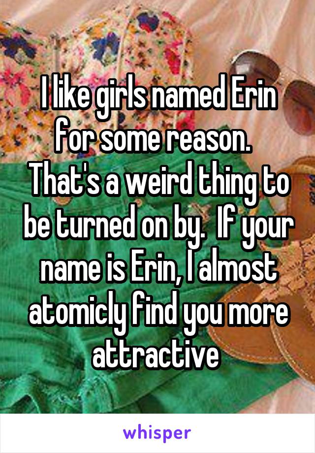 I like girls named Erin for some reason.  
That's a weird thing to be turned on by.  If your name is Erin, I almost atomicly find you more attractive 