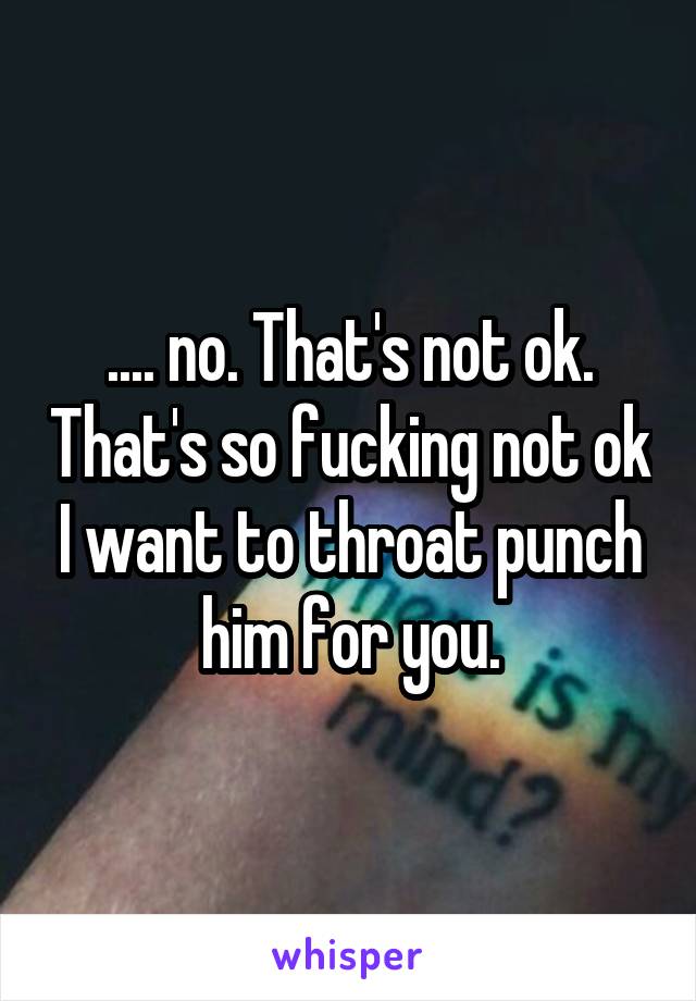 .... no. That's not ok. That's so fucking not ok I want to throat punch him for you.