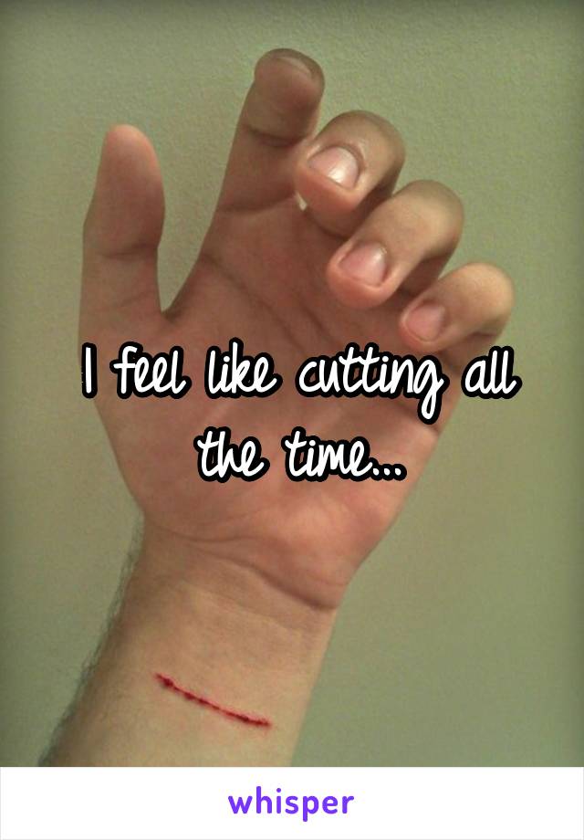I feel like cutting all the time...