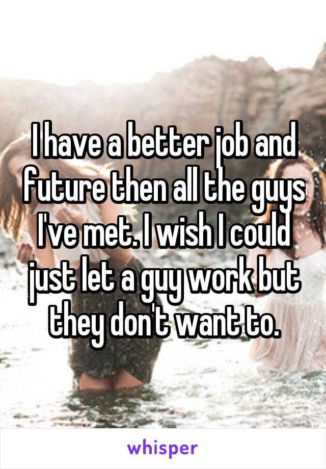 I have a better job and future then all the guys I've met. I wish I could just let a guy work but they don't want to.