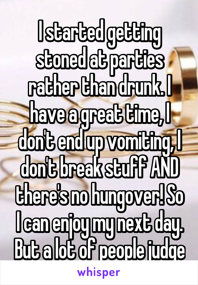 I started getting stoned at parties rather than drunk. I have a great time, I don't end up vomiting, I don't break stuff AND there's no hungover! So I can enjoy my next day. But a lot of people judge
