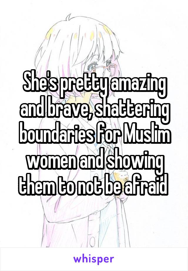 She's pretty amazing and brave, shattering boundaries for Muslim women and showing them to not be afraid 