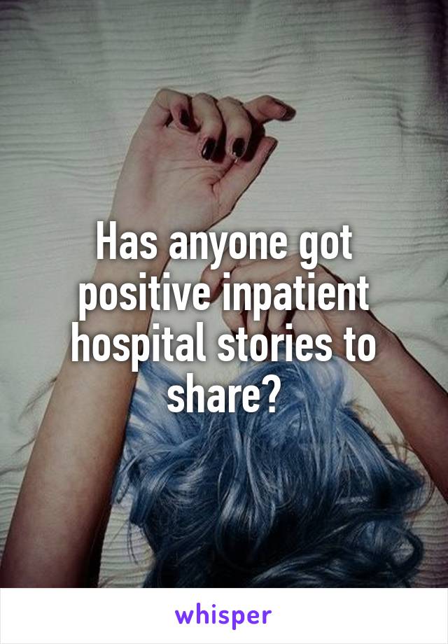 Has anyone got positive inpatient hospital stories to share?