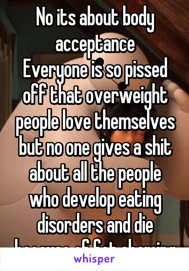 No its about body acceptance
Everyone is so pissed off that overweight people love themselves but no one gives a shit about all the people who develop eating disorders and die because of fat shaming