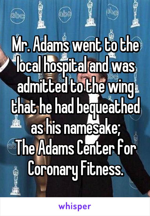 Mr. Adams went to the local hospital and was admitted to the wing that he had bequeathed as his namesake;
The Adams Center for Coronary Fitness.