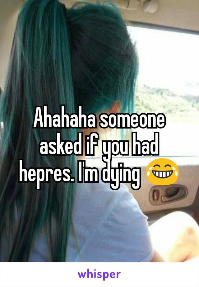 Ahahaha someone asked if you had hepres. I'm dying 😂