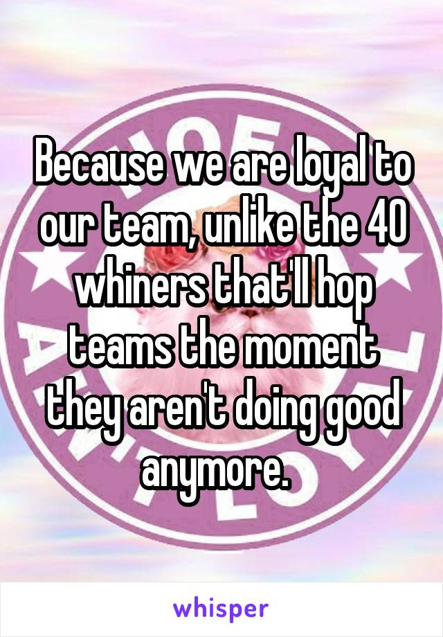 Because we are loyal to our team, unlike the 40 whiners that'll hop teams the moment they aren't doing good anymore.  