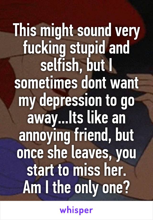 This might sound very fucking stupid and selfish, but I sometimes dont want my depression to go away...Its like an annoying friend, but once she leaves, you start to miss her.
Am I the only one?