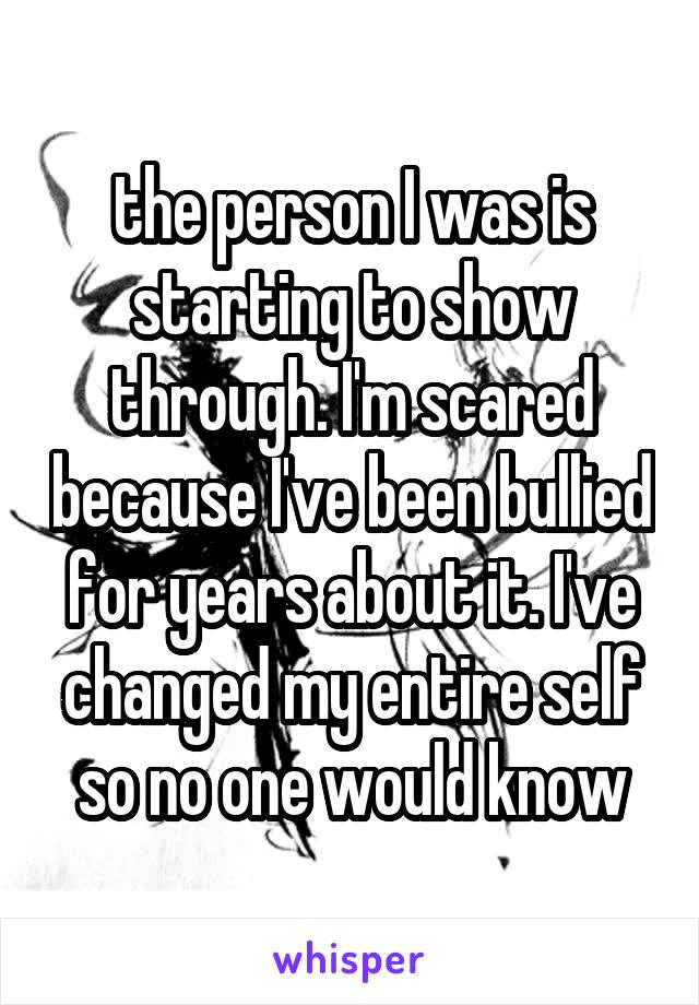 the person I was is starting to show through. I'm scared because I've been bullied for years about it. I've changed my entire self so no one would know