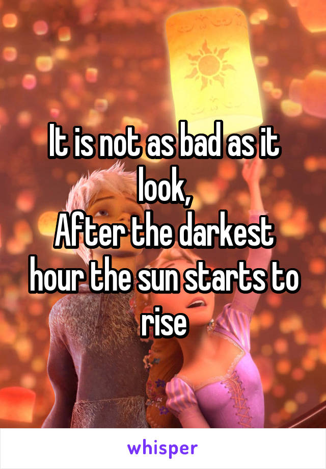 It is not as bad as it look,
After the darkest hour the sun starts to rise