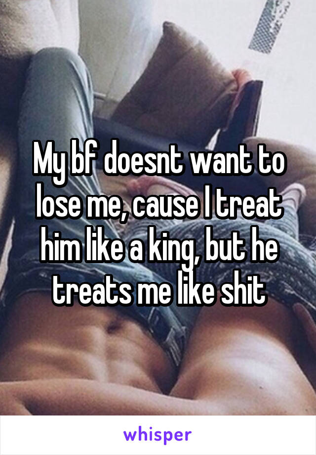 My bf doesnt want to lose me, cause I treat him like a king, but he treats me like shit