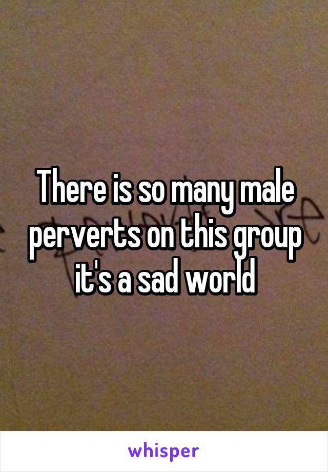 There is so many male perverts on this group it's a sad world