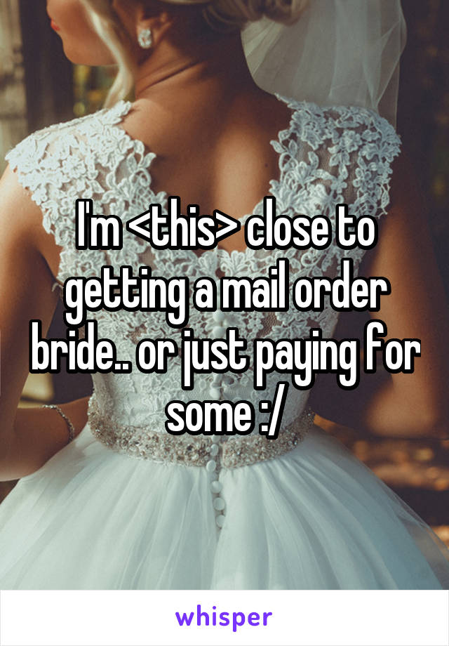 I'm <this> close to getting a mail order bride.. or just paying for some :/