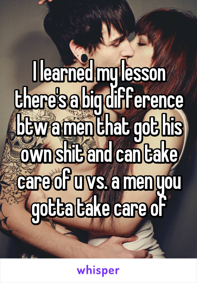 I learned my lesson there's a big difference btw a men that got his own shit and can take care of u vs. a men you gotta take care of