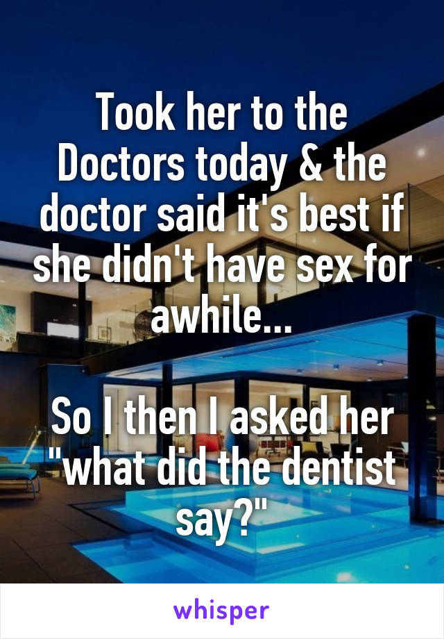 Took her to the Doctors today & the doctor said it's best if she didn't have sex for awhile...

So I then I asked her "what did the dentist say?"