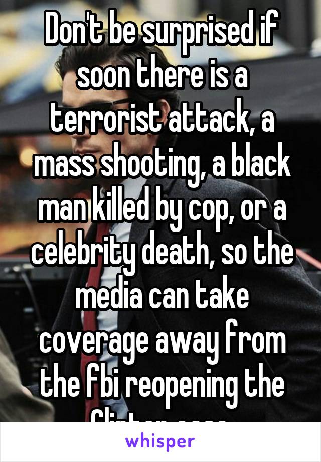 Don't be surprised if soon there is a terrorist attack, a mass shooting, a black man killed by cop, or a celebrity death, so the media can take coverage away from the fbi reopening the Clinton case.