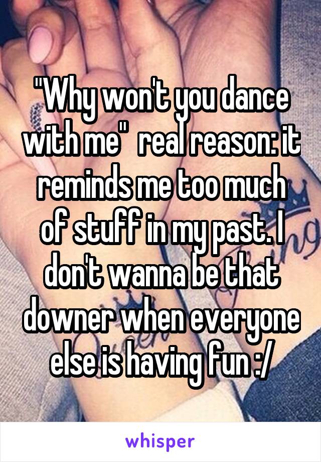 "Why won't you dance with me"  real reason: it reminds me too much of stuff in my past. I don't wanna be that downer when everyone else is having fun :/