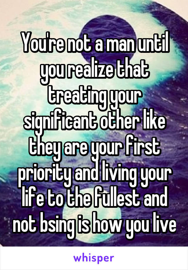 You're not a man until you realize that treating your significant other like they are your first priority and living your life to the fullest and not bsing is how you live