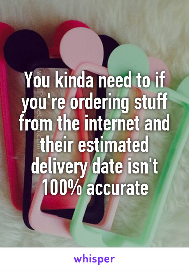 You kinda need to if you're ordering stuff from the internet and their estimated delivery date isn't 100% accurate