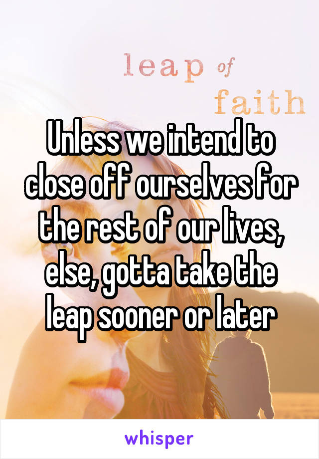 Unless we intend to close off ourselves for the rest of our lives, else, gotta take the leap sooner or later
