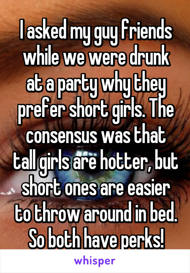 I asked my guy friends while we were drunk at a party why they prefer short girls. The consensus was that tall girls are hotter, but short ones are easier to throw around in bed. So both have perks!