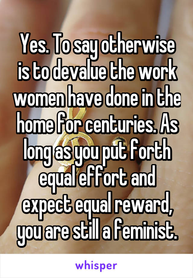 Yes. To say otherwise is to devalue the work women have done in the home for centuries. As long as you put forth equal effort and expect equal reward, you are still a feminist.