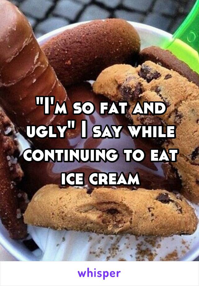 "I'm so fat and ugly" I say while continuing to eat ice cream