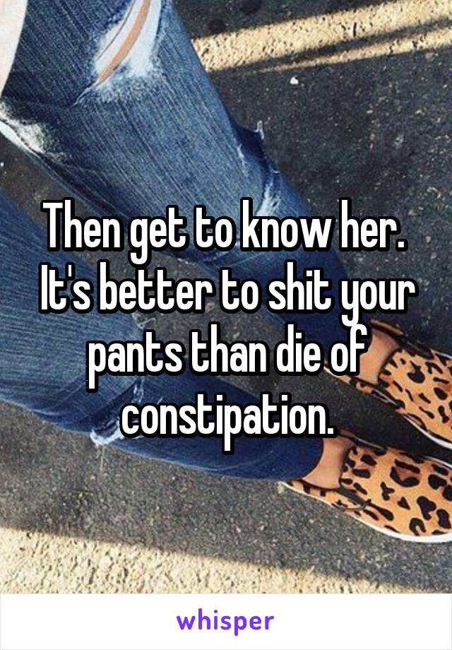 Then get to know her.  It's better to shit your pants than die of constipation.