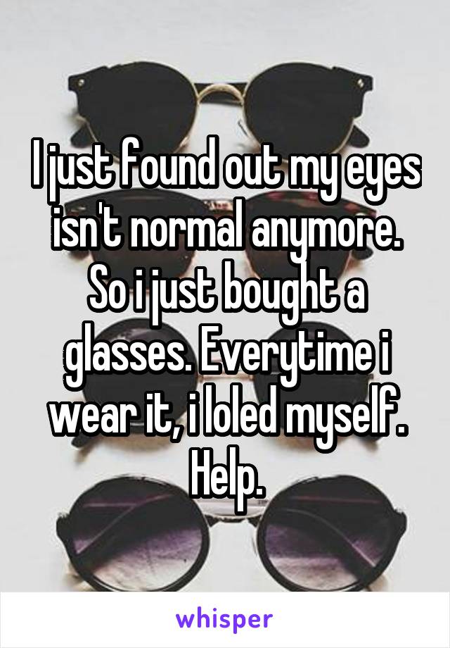 I just found out my eyes isn't normal anymore. So i just bought a glasses. Everytime i wear it, i loled myself. Help.