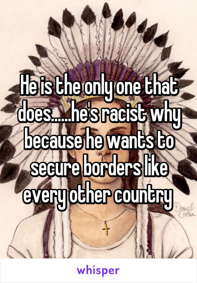He is the only one that does......he's racist why because he wants to secure borders like every other country 